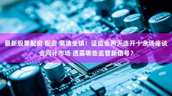 最新股票配资 配资 吴清坐镇！证监会两天连开十余场座谈会问计市场 透露哪些监管新信号？