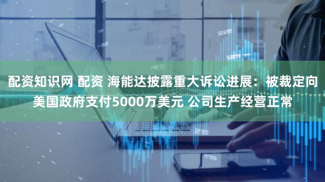 配资知识网 配资 海能达披露重大诉讼进展:被裁定向美国政府支付5000万美元 公司生产经营正常