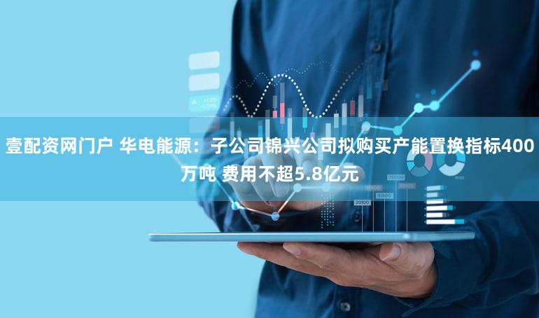 壹配资网门户 华电能源：子公司锦兴公司拟购买产能置换指标400万吨 费用不超5.8亿元