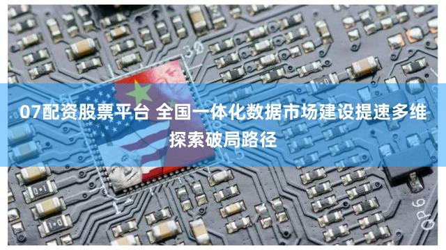 07配资股票平台 全国一体化数据市场建设提速多维探索破局路径