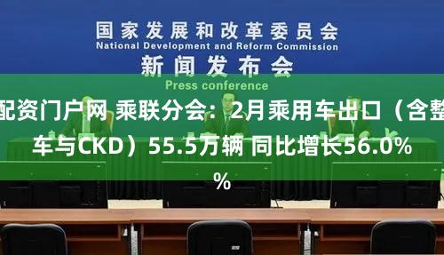 配资门户网 乘联分会：2月乘用车出口（含整车与CKD）55.5万辆 同比增长56.0%