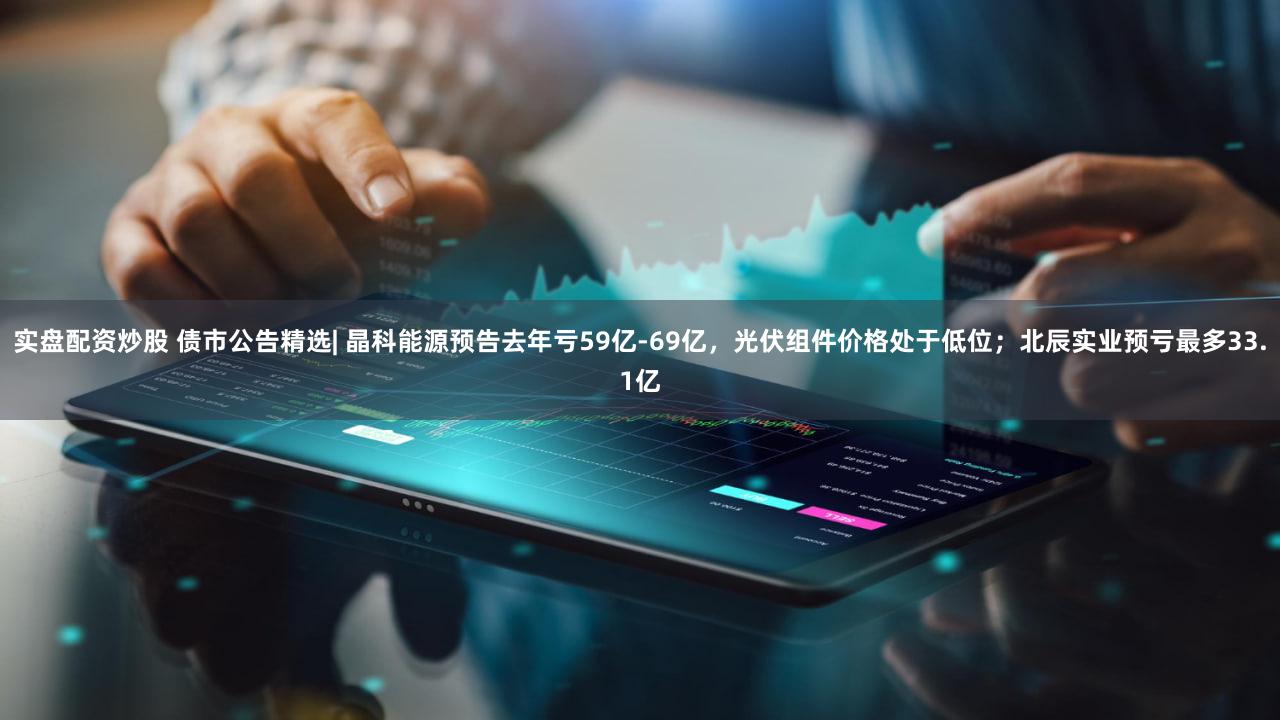 实盘配资炒股 债市公告精选| 晶科能源预告去年亏59亿-69亿,光伏组件价格处于低位;北辰实业预亏最多33.1亿