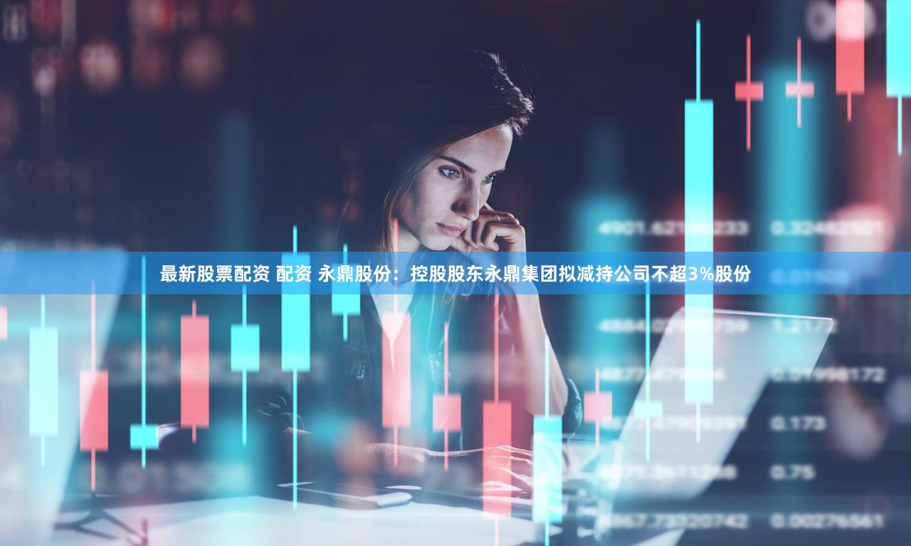 最新股票配资 配资 永鼎股份：控股股东永鼎集团拟减持公司不超3%股份