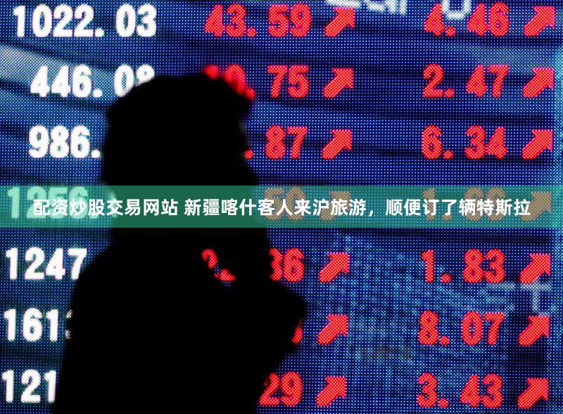 配资炒股交易网站 新疆喀什客人来沪旅游,顺便订了辆特斯拉