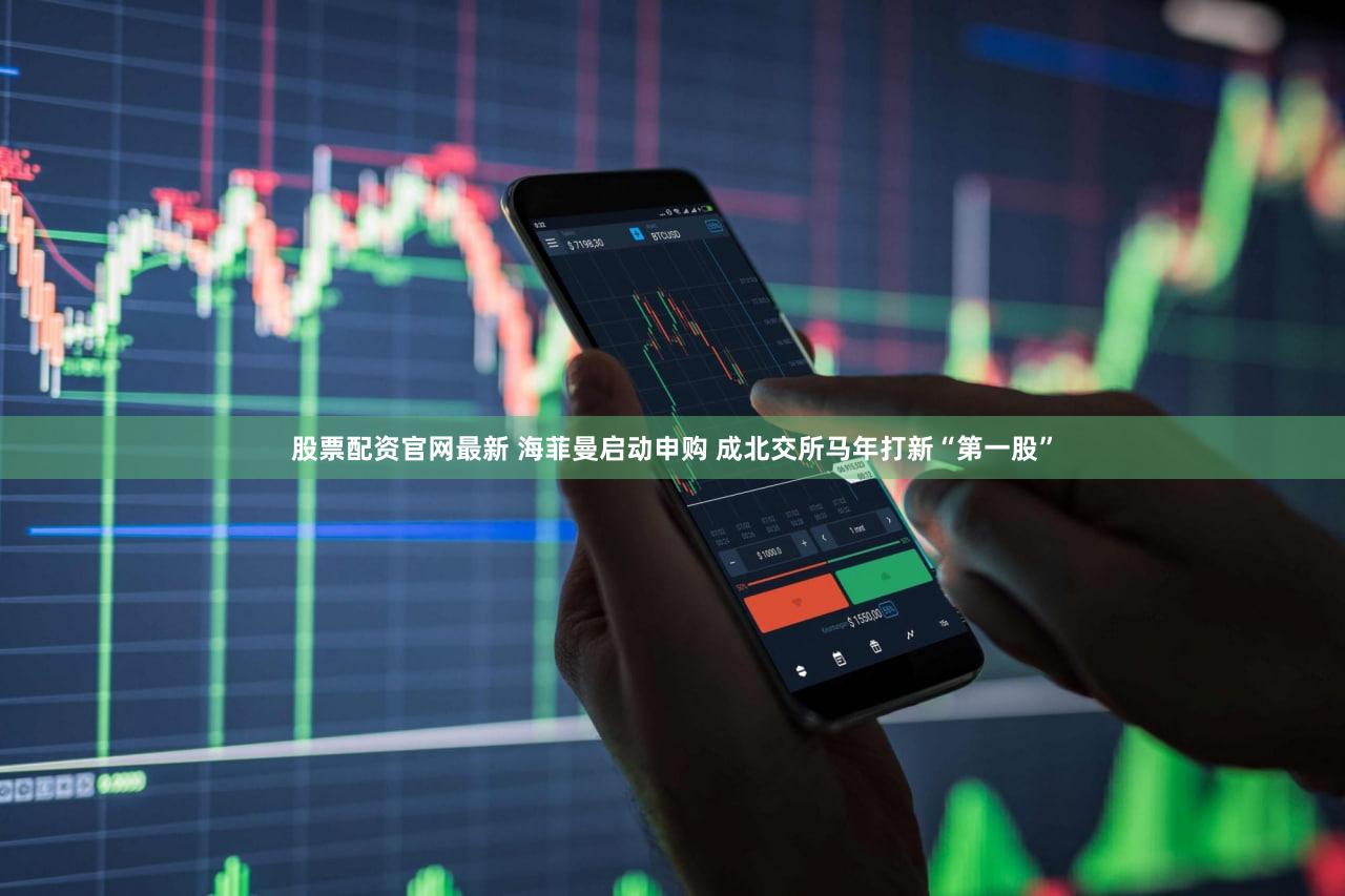 股票配资官网最新 海菲曼启动申购 成北交所马年打新“第一股”