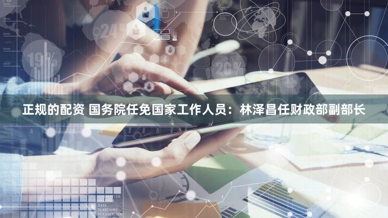 正规的配资 国务院任免国家工作人员：林泽昌任财政部副部长
