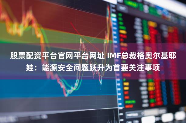 股票配资平台官网平台网址 IMF总裁格奥尔基耶娃：能源安全问题跃升为首要关注事项