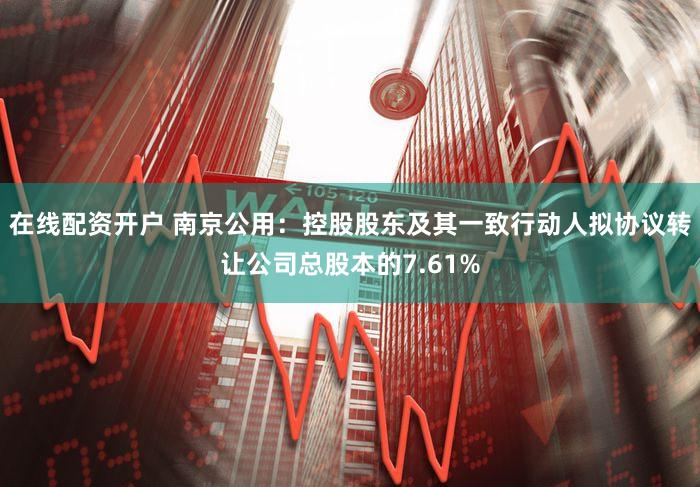 在线配资开户 南京公用：控股股东及其一致行动人拟协议转让公司总股本的7.61%