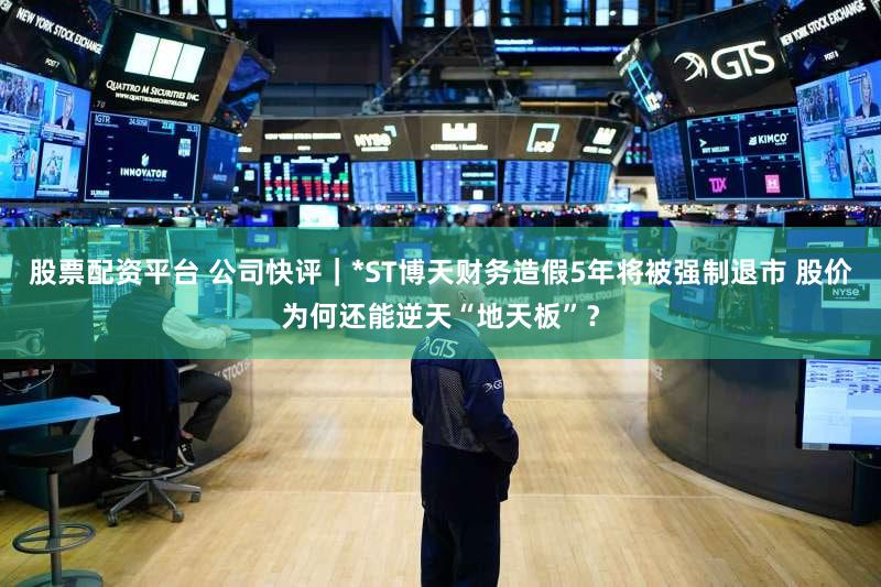 股票配资平台 公司快评｜*ST博天财务造假5年将被强制退市 股价为何还能逆天“地天板”？