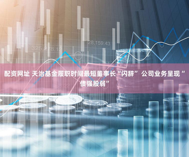 配资网址 天治基金履职时间最短董事长“闪辞” 公司业务呈现“债强股弱”