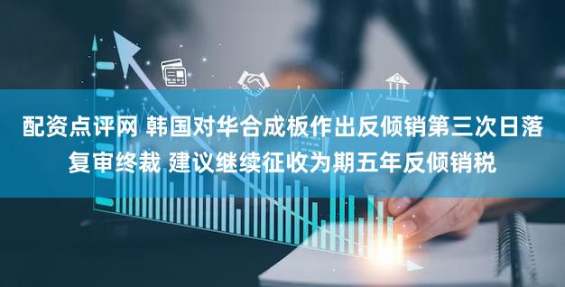 配资点评网 韩国对华合成板作出反倾销第三次日落复审终裁 建议继续征收为期五年反倾销税