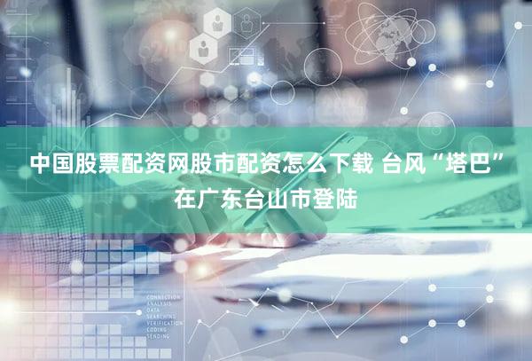 中国股票配资网股市配资怎么下载 台风“塔巴”在广东台山市登陆