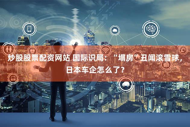 炒股股票配资网站 国际识局：“塌房”丑闻滚雪球，日本车企怎么了？