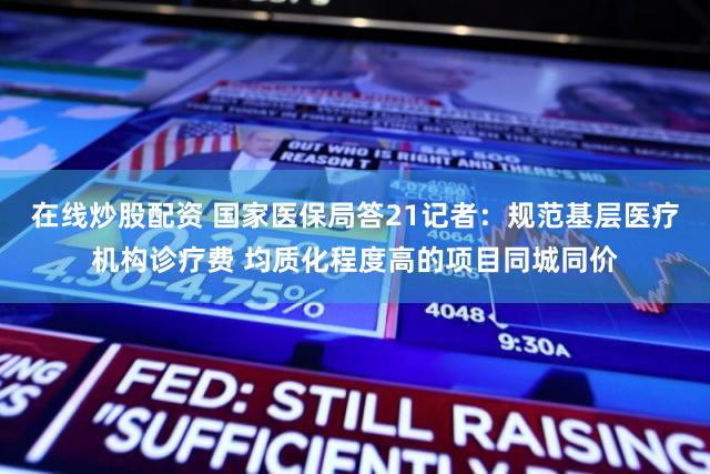 在线炒股配资 国家医保局答21记者：规范基层医疗机构诊疗费 均质化程度高的项目同城同价