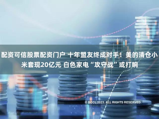配资可信股票配资门户 十年盟友终成对手！美的清仓小米套现20亿元 白色家电“攻守战”或打响