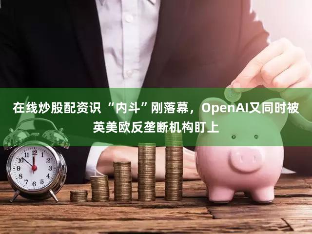 在线炒股配资识 “内斗”刚落幕，OpenAI又同时被英美欧反垄断机构盯上