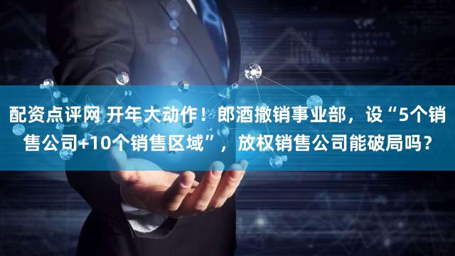 配资点评网 开年大动作！郎酒撤销事业部，设“5个销售公司+10个销售区域”，放权销售公司能破局吗？