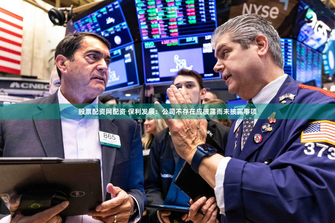 股票配资网配资 保利发展：公司不存在应披露而未披露事项