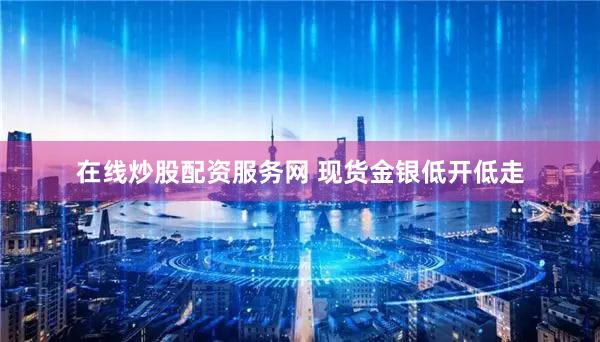 在线炒股配资服务网 现货金银低开低走