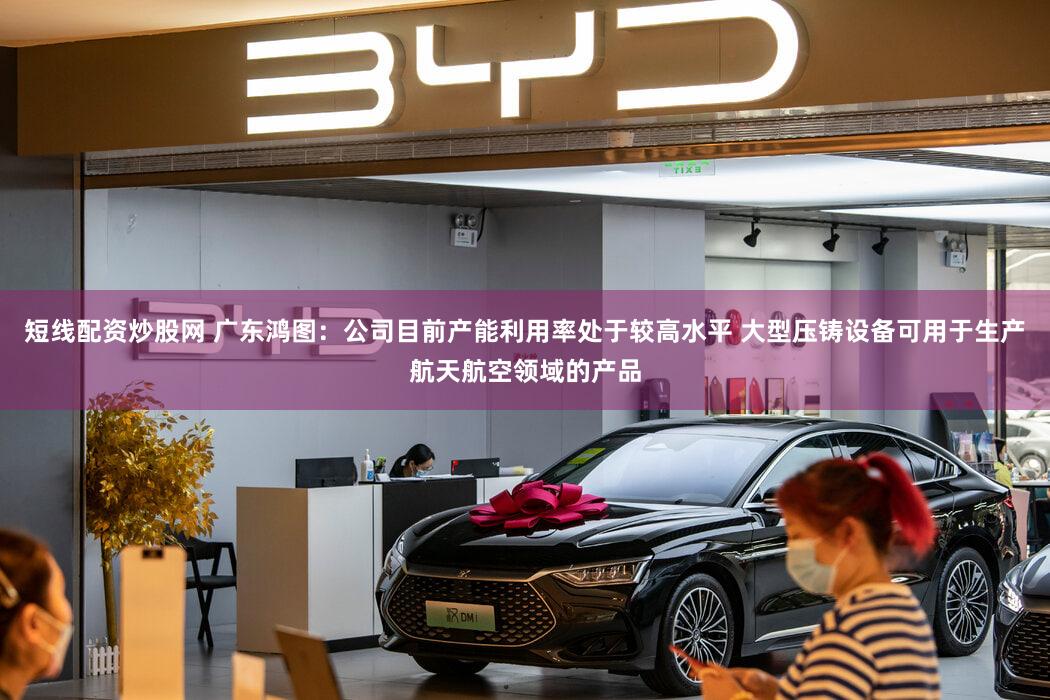 短线配资炒股网 广东鸿图：公司目前产能利用率处于较高水平 大型压铸设备可用于生产航天航空领域的产品