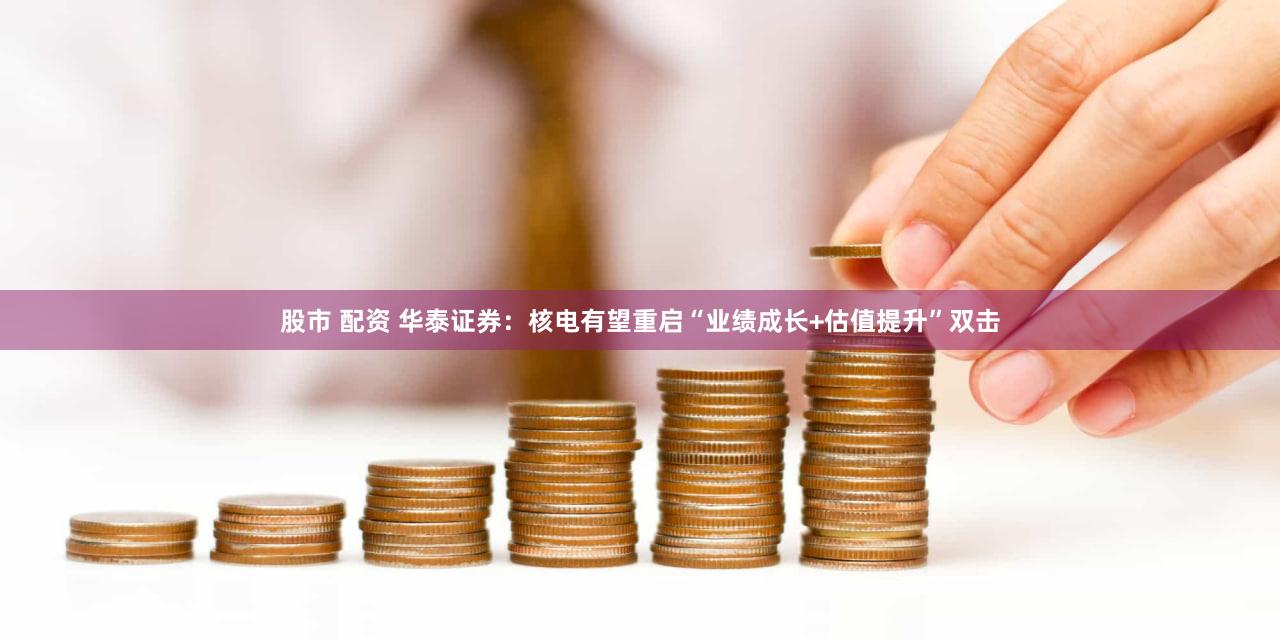 股市 配资 华泰证券：核电有望重启“业绩成长+估值提升”双击