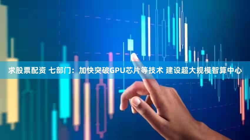 求股票配资 七部门：加快突破GPU芯片等技术 建设超大规模智算中心