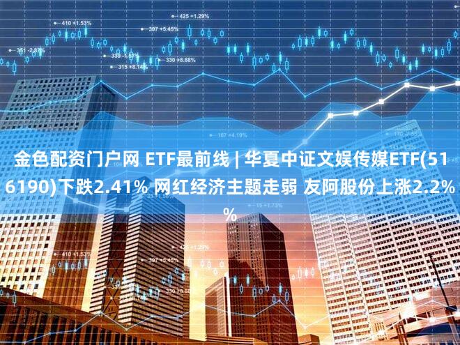 金色配资门户网 ETF最前线 | 华夏中证文娱传媒ETF(516190)下跌2.41% 网红经济主题走弱 友阿股份上涨2.2%
