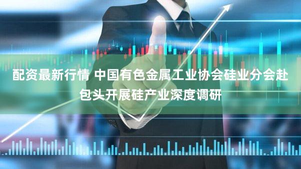 配资最新行情 中国有色金属工业协会硅业分会赴包头开展硅产业深度调研
