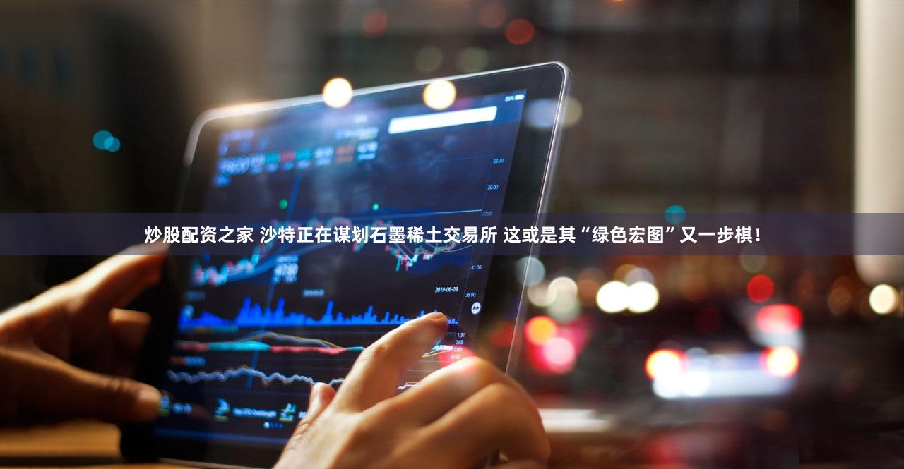 炒股配资之家 沙特正在谋划石墨稀土交易所 这或是其“绿色宏图”又一步棋!