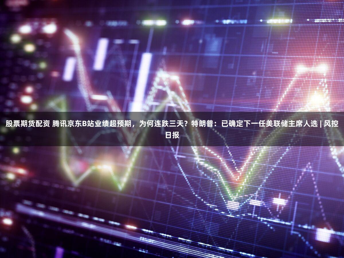 股票期货配资 腾讯京东B站业绩超预期，为何连跌三天？特朗普：已确定下一任美联储主席人选 | 风控日报