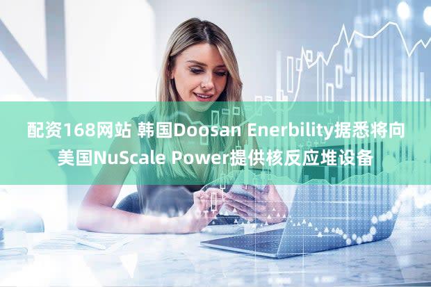 配资168网站 韩国Doosan Enerbility据悉将向美国NuScale Power提供核反应堆设备