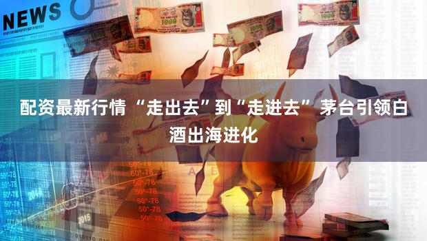 配资最新行情 “走出去”到“走进去” 茅台引领白酒出海进化