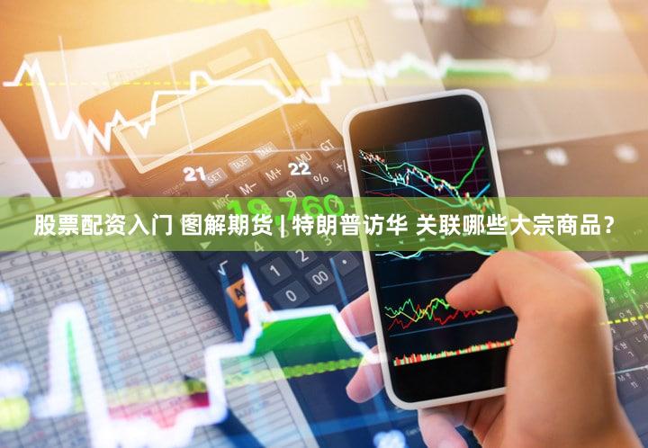 股票配资入门 图解期货 | 特朗普访华 关联哪些大宗商品？