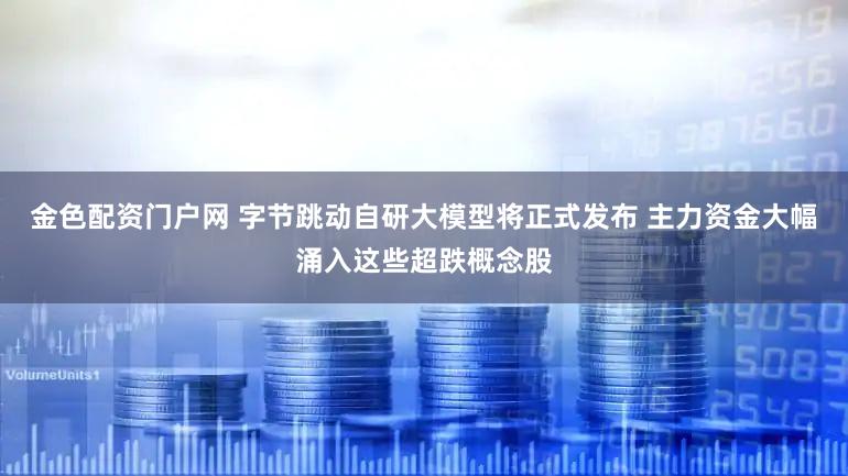 金色配资门户网 字节跳动自研大模型将正式发布 主力资金大幅涌入这些超跌概念股