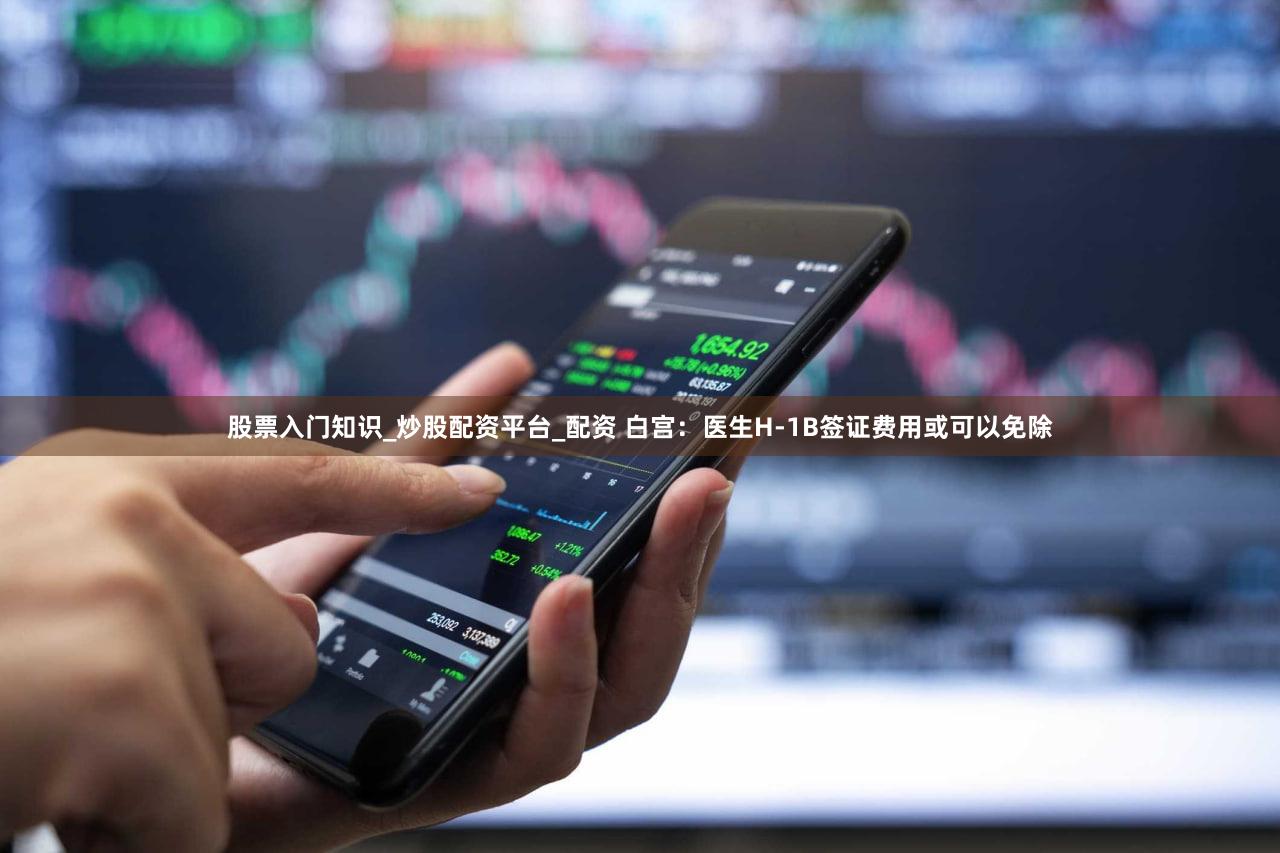 股票入门知识_炒股配资平台_配资 白宫：医生H-1B签证费用或可以免除